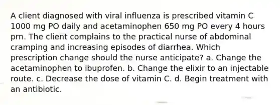 A client diagnosed with viral influenza is prescribed vitamin C 1000 mg PO daily and acetaminophen 650 mg PO every 4 hours prn. The client complains to the practical nurse of abdominal cramping and increasing episodes of diarrhea. Which prescription change should the nurse anticipate? a. Change the acetaminophen to ibuprofen. b. Change the elixir to an injectable route. c. Decrease the dose of vitamin C. d. Begin treatment with an antibiotic.