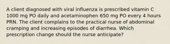 A client diagnosed with viral influenza is prescribed vitamin C 1000 mg PO daily and acetaminophen 650 mg PO every 4 hours PRN. The client complains to the practical nurse of abdominal cramping and increasing episodes of diarrhea. Which prescription change should the nurse anticipate?