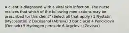 A client is diagnosed with a viral skin infection. The nurse realizes that which of the following medications may be prescribed for this client? (Select all that apply.) 1 Nystatin (Mycostatin) 2 Docosanol (Abreva) 3 Boric acid 4 Penciclovir (Denavir) 5 Hydrogen peroxide 6 Acyclovir (Zovirax)