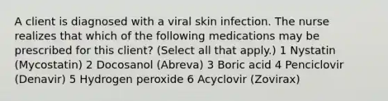 A client is diagnosed with a viral skin infection. The nurse realizes that which of the following medications may be prescribed for this client? (Select all that apply.) 1 Nystatin (Mycostatin) 2 Docosanol (Abreva) 3 Boric acid 4 Penciclovir (Denavir) 5 Hydrogen peroxide 6 Acyclovir (Zovirax)