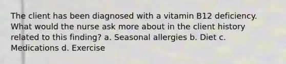 The client has been diagnosed with a vitamin B12 deficiency. What would the nurse ask more about in the client history related to this finding? a. Seasonal allergies b. Diet c. Medications d. Exercise