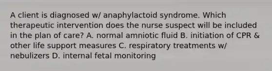 A client is diagnosed w/ anaphylactoid syndrome. Which therapeutic intervention does the nurse suspect will be included in the plan of care? A. normal amniotic fluid B. initiation of CPR & other life support measures C. respiratory treatments w/ nebulizers D. internal fetal monitoring