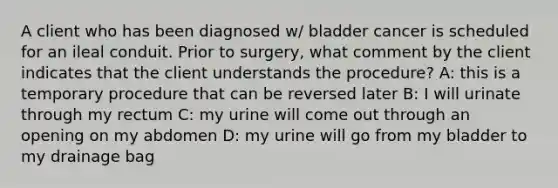 A client who has been diagnosed w/ bladder cancer is scheduled for an ileal conduit. Prior to surgery, what comment by the client indicates that the client understands the procedure? A: this is a temporary procedure that can be reversed later B: I will urinate through my rectum C: my urine will come out through an opening on my abdomen D: my urine will go from my bladder to my drainage bag