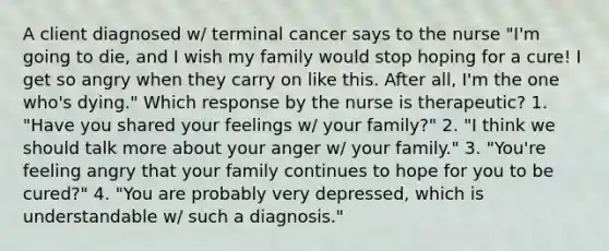 A client diagnosed w/ terminal cancer says to the nurse "I'm going to die, and I wish my family would stop hoping for a cure! I get so angry when they carry on like this. After all, I'm the one who's dying." Which response by the nurse is therapeutic? 1. "Have you shared your feelings w/ your family?" 2. "I think we should talk more about your anger w/ your family." 3. "You're feeling angry that your family continues to hope for you to be cured?" 4. "You are probably very depressed, which is understandable w/ such a diagnosis."