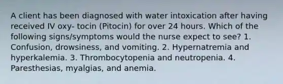 A client has been diagnosed with water intoxication after having received IV oxy- tocin (Pitocin) for over 24 hours. Which of the following signs/symptoms would the nurse expect to see? 1. Confusion, drowsiness, and vomiting. 2. Hypernatremia and hyperkalemia. 3. Thrombocytopenia and neutropenia. 4. Paresthesias, myalgias, and anemia.