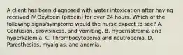 A client has been diagnosed with water intoxication after having received IV Oxytocin (pitocin) for over 24 hours. Which of the following signs/symptoms would the nurse expect to see? A. Confusion, drowsiness, and vomiting. B. Hypernatremia and hyperkalemia. C. Thrombocytopenia and neutropenia. D. Paresthesias, myalgias, and anemia.