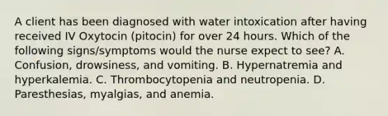 A client has been diagnosed with water intoxication after having received IV Oxytocin (pitocin) for over 24 hours. Which of the following signs/symptoms would the nurse expect to see? A. Confusion, drowsiness, and vomiting. B. Hypernatremia and hyperkalemia. C. Thrombocytopenia and neutropenia. D. Paresthesias, myalgias, and anemia.