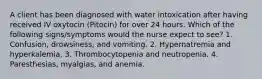 A client has been diagnosed with water intoxication after having received IV oxytocin (Pitocin) for over 24 hours. Which of the following signs/symptoms would the nurse expect to see? 1. Confusion, drowsiness, and vomiting. 2. Hypernatremia and hyperkalemia. 3. Thrombocytopenia and neutropenia. 4. Paresthesias, myalgias, and anemia.