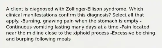 A client is diagnosed with Zollinger-Ellison syndrome. Which clinical manifestations confirm this diagnosis? Select all that apply. -Burning, gnawing pain when the stomach is empty -Continuous vomiting lasting many days at a time -Pain located near the midline close to the xiphoid process -Excessive belching and burping following meals