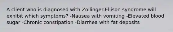 A client who is diagnosed with Zollinger-Ellison syndrome will exhibit which symptoms? -Nausea with vomiting -Elevated blood sugar -Chronic constipation -Diarrhea with fat deposits