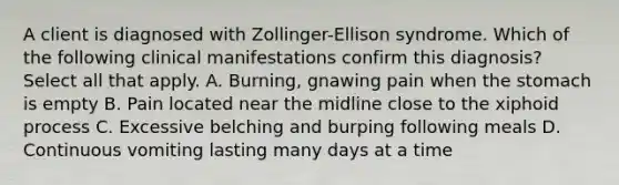 A client is diagnosed with Zollinger-Ellison syndrome. Which of the following clinical manifestations confirm this diagnosis? Select all that apply. A. Burning, gnawing pain when the stomach is empty B. Pain located near the midline close to the xiphoid process C. Excessive belching and burping following meals D. Continuous vomiting lasting many days at a time