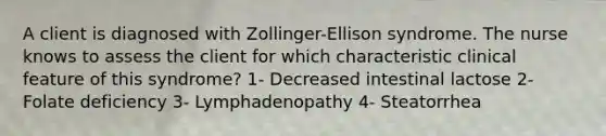 A client is diagnosed with Zollinger-Ellison syndrome. The nurse knows to assess the client for which characteristic clinical feature of this syndrome? 1- Decreased intestinal lactose 2- Folate deficiency 3- Lymphadenopathy 4- Steatorrhea