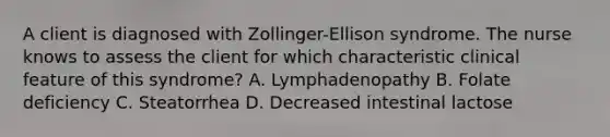 A client is diagnosed with Zollinger-Ellison syndrome. The nurse knows to assess the client for which characteristic clinical feature of this syndrome? A. Lymphadenopathy B. Folate deficiency C. Steatorrhea D. Decreased intestinal lactose