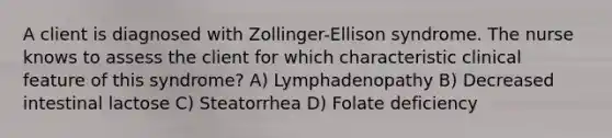 A client is diagnosed with Zollinger-Ellison syndrome. The nurse knows to assess the client for which characteristic clinical feature of this syndrome? A) Lymphadenopathy B) Decreased intestinal lactose C) Steatorrhea D) Folate deficiency