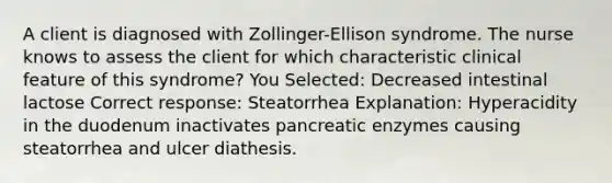 A client is diagnosed with Zollinger-Ellison syndrome. The nurse knows to assess the client for which characteristic clinical feature of this syndrome? You Selected: Decreased intestinal lactose Correct response: Steatorrhea Explanation: Hyperacidity in the duodenum inactivates pancreatic enzymes causing steatorrhea and ulcer diathesis.