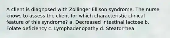 A client is diagnosed with Zollinger-Ellison syndrome. The nurse knows to assess the client for which characteristic clinical feature of this syndrome? a. Decreased intestinal lactose b. Folate deficiency c. Lymphadenopathy d. Steatorrhea