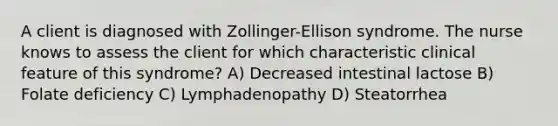 A client is diagnosed with Zollinger-Ellison syndrome. The nurse knows to assess the client for which characteristic clinical feature of this syndrome? A) Decreased intestinal lactose B) Folate deficiency C) Lymphadenopathy D) Steatorrhea