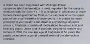 A client has been diagnosed with Zollinger-Ellison syndrome.Which information is most important for the nurse to reinforce with the client? a. It is a condition in which one or more tumors called gastrinomas form in the pancreas or in the upper part of the small intestine (duodenum) b. It is critical to report promptly to your health care provider any findings of peptic ulcers c. Treatment consists of medications to reduce acid and heal any peptic ulcers and, if possible, surgery to remove any tumors d. With the average age at diagnosis at 50 years the peptic ulcers may occur at unusual areas of the stomach or intestine