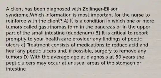 A client has been diagnosed with Zollinger-Ellison syndrome.Which information is most important for the nurse to reinforce with the client? A) It is a condition in which one or more tumors called gastrinomas form in the pancreas or in the upper part of the small intestine (duodenum) B) It is critical to report promptly to your health care provider any findings of peptic ulcers c) Treatment consists of medications to reduce acid and heal any peptic ulcers and, if possible, surgery to remove any tumors D) With the average age at diagnosis at 50 years the peptic ulcers may occur at unusual areas of the stomach or intestine