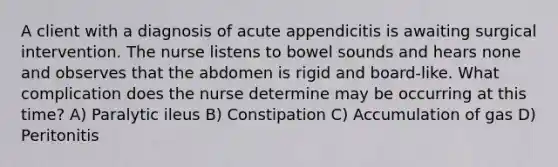 A client with a diagnosis of acute appendicitis is awaiting surgical intervention. The nurse listens to bowel sounds and hears none and observes that the abdomen is rigid and board-like. What complication does the nurse determine may be occurring at this time? A) Paralytic ileus B) Constipation C) Accumulation of gas D) Peritonitis