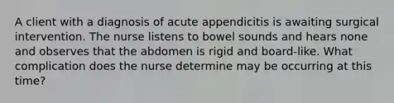 A client with a diagnosis of acute appendicitis is awaiting surgical intervention. The nurse listens to bowel sounds and hears none and observes that the abdomen is rigid and board-like. What complication does the nurse determine may be occurring at this time?