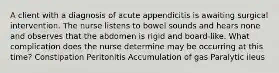 A client with a diagnosis of acute appendicitis is awaiting surgical intervention. The nurse listens to bowel sounds and hears none and observes that the abdomen is rigid and board-like. What complication does the nurse determine may be occurring at this time? Constipation Peritonitis Accumulation of gas Paralytic ileus