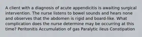 A client with a diagnosis of acute appendicitis is awaiting surgical intervention. The nurse listens to bowel sounds and hears none and observes that the abdomen is rigid and board-like. What complication does the nurse determine may be occurring at this time? Peritonitis Accumulation of gas Paralytic ileus Constipation