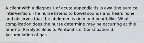 A client with a diagnosis of acute appendicitis is awaiting surgical intervention. The nurse listens to bowel sounds and hears none and observes that the abdomen is rigid and board-like. What complication does the nurse determine may be occurring at this time? a. Paralytic ileus b. Peritonitis c. Constipation d. Accumulation of gas