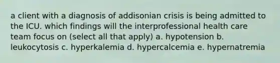 a client with a diagnosis of addisonian crisis is being admitted to the ICU. which findings will the interprofessional health care team focus on (select all that apply) a. hypotension b. leukocytosis c. hyperkalemia d. hypercalcemia e. hypernatremia