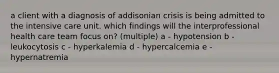 a client with a diagnosis of addisonian crisis is being admitted to the intensive care unit. which findings will the interprofessional health care team focus on? (multiple) a - hypotension b - leukocytosis c - hyperkalemia d - hypercalcemia e - hypernatremia