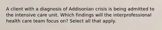 A client with a diagnosis of Addisonian crisis is being admitted to the intensive care unit. Which findings will the interprofessional health care team focus on? Select all that apply.