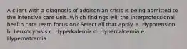 A client with a diagnosis of addisonian crisis is being admitted to the intensive care unit. Which findings will the interprofessional health care team focus on? Select all that apply. a. Hypotension b. Leukocytosis c. Hyperkalemia d. Hypercalcemia e. Hypernatremia