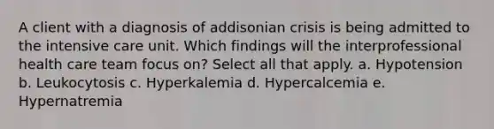 A client with a diagnosis of addisonian crisis is being admitted to the intensive care unit. Which findings will the interprofessional health care team focus on? Select all that apply. a. Hypotension b. Leukocytosis c. Hyperkalemia d. Hypercalcemia e. Hypernatremia