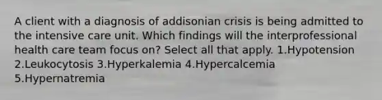 A client with a diagnosis of addisonian crisis is being admitted to the intensive care unit. Which findings will the interprofessional health care team focus on? Select all that apply. 1.Hypotension 2.Leukocytosis 3.Hyperkalemia 4.Hypercalcemia 5.Hypernatremia