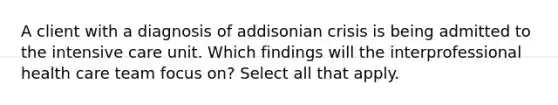 A client with a diagnosis of addisonian crisis is being admitted to the intensive care unit. Which findings will the interprofessional health care team focus on? Select all that apply.