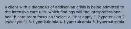 a client with a diagnosis of addisonian crisis is being admitted to the intensive care unit. which findings will the interprofessional health care team focus on? select all that apply 1. hypotension 2. leukocytosis 3. hyperkalemia 4. hypercalcemia 5. hypernatremia