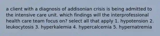 a client with a diagnosis of addisonian crisis is being admitted to the intensive care unit. which findings will the interprofessional health care team focus on? select all that apply 1. hypotension 2. leukocytosis 3. hyperkalemia 4. hypercalcemia 5. hypernatremia