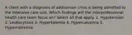 A client with a diagnosis of addisonian crisis is being admitted to the intensive care unit. Which findings will the interprofessional health care team focus on? Select all that apply. 1. Hypotension 2. Leukocytosis 3. Hyperkalemia 4. Hypercalcemia 5. Hypernatremia