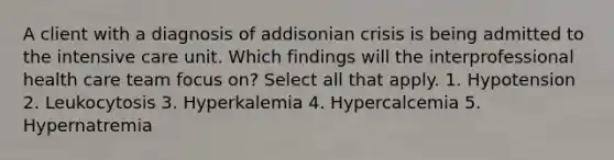 A client with a diagnosis of addisonian crisis is being admitted to the intensive care unit. Which findings will the interprofessional health care team focus on? Select all that apply. 1. Hypotension 2. Leukocytosis 3. Hyperkalemia 4. Hypercalcemia 5. Hypernatremia