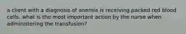 a client with a diagnosis of anemia is receiving packed red blood cells. what is the most important action by the nurse when administering the transfusion?