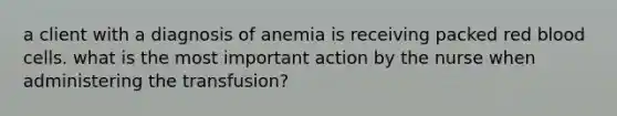 a client with a diagnosis of anemia is receiving packed red blood cells. what is the most important action by the nurse when administering the transfusion?