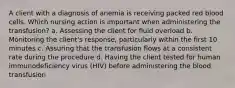 A client with a diagnosis of anemia is receiving packed red blood cells. Which nursing action is important when administering the transfusion? a. Assessing the client for fluid overload b. Monitoring the client's response, particularly within the first 10 minutes c. Assuring that the transfusion flows at a consistent rate during the procedure d. Having the client tested for human immunodeficiency virus (HIV) before administering the blood transfusion