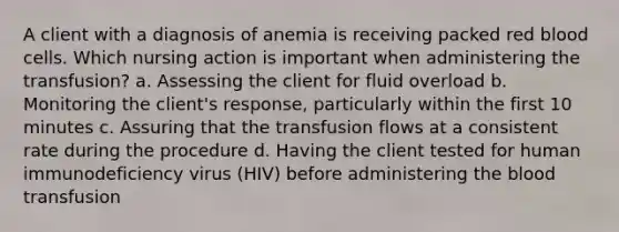 A client with a diagnosis of anemia is receiving packed red blood cells. Which nursing action is important when administering the transfusion? a. Assessing the client for fluid overload b. Monitoring the client's response, particularly within the first 10 minutes c. Assuring that the transfusion flows at a consistent rate during the procedure d. Having the client tested for human immunodeficiency virus (HIV) before administering the blood transfusion