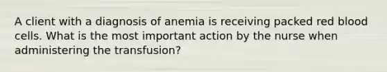 A client with a diagnosis of anemia is receiving packed red blood cells. What is the most important action by the nurse when administering the transfusion?