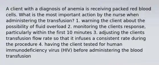 A client with a diagnosis of anemia is receiving packed red blood cells. What is the most important action by the nurse when administering the transfusion? 1. warning the client about the possibility of fluid overload 2. monitoring the clients response, particularly within the first 10 minutes 3. adjusting the clients transfusion flow rate so that it infuses a consistent rate during the procedure 4. having the client tested for human immunodeficiency virus (HIV) before administering the blood transfusion