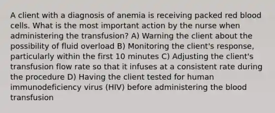 A client with a diagnosis of anemia is receiving packed red blood cells. What is the most important action by the nurse when administering the transfusion? A) Warning the client about the possibility of fluid overload B) Monitoring the client's response, particularly within the first 10 minutes C) Adjusting the client's transfusion flow rate so that it infuses at a consistent rate during the procedure D) Having the client tested for human immunodeficiency virus (HIV) before administering the blood transfusion