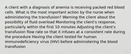 A client with a diagnosis of anemia is receiving packed red blood cells. What is the most important action by the nurse when administering the transfusion? Warning the client about the possibility of fluid overload Monitoring the client's response, particularly within the first 10 minutes Adjusting the client's transfusion flow rate so that it infuses at a consistent rate during the procedure Having the client tested for human immunodeficiency virus (HIV) before administering the blood transfusion