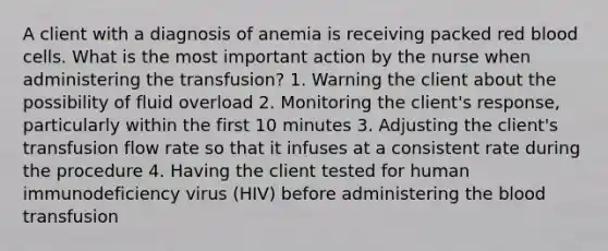 A client with a diagnosis of anemia is receiving packed red blood cells. What is the most important action by the nurse when administering the transfusion? 1. Warning the client about the possibility of fluid overload 2. Monitoring the client's response, particularly within the first 10 minutes 3. Adjusting the client's transfusion flow rate so that it infuses at a consistent rate during the procedure 4. Having the client tested for human immunodeficiency virus (HIV) before administering <a href='https://www.questionai.com/knowledge/k7oXMfj7lk-the-blood' class='anchor-knowledge'>the blood</a> transfusion