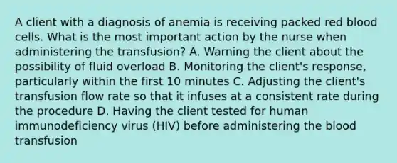 A client with a diagnosis of anemia is receiving packed red blood cells. What is the most important action by the nurse when administering the transfusion? A. Warning the client about the possibility of fluid overload B. Monitoring the client's response, particularly within the first 10 minutes C. Adjusting the client's transfusion flow rate so that it infuses at a consistent rate during the procedure D. Having the client tested for human immunodeficiency virus (HIV) before administering the blood transfusion