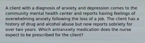 A client with a diagnosis of anxiety and depression comes to the community mental health center and reports having feelings of overwhelming anxiety following the loss of a job. The client has a history of drug and alcohol abuse but now reports sobriety for over two years. Which antianxiety medication does the nurse expect to be prescribed for the client?